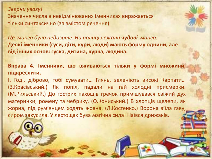 Зверни увагу!Значення числа в невідмінюваних іменниках виражається тільки синтаксично (за змістом речення). Це  манго було недозріле. На полиці лежали чудові  манго. Деякі іменники (гуси, діти, кури, люди) мають форму однини, але від інших основ: гуска, дитина, курка, людина. Вправа 4. Іменники, що вживаються тільки у формі множини, підкреслити.І. Годі, діброво, тобі сумувати… Глянь, зеленіють високі Карпати… (З. Красівський.) Як попіл, падали на гай холодні присмерки. (М. Рильський.) До гострих пахощів гречок примішувався свіжий дух материнки, ромену та чебрику. (О. Кониський.) В хлопців щелепи, як жорна, під pум’янцем ходять жовна. (Л. Костенко.) Ворона з’їла гаву, сиром закусила. У лестощах бува магічна сила! Наївся дрижаків.