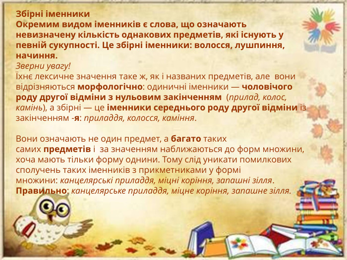 Збірні іменники. Окремим видом іменників є слова, що означають невизначену кількість однакових предметів, які існують у певній сукупності. Це збірні іменники: волосся, лушпиння, начиння. Зверни увагу!Їхнє лексичне значення таке ж, як і названих предметів, але  вони відрізняються морфологічно: одиничні іменники — чоловічого роду другої відміни з нульовим закінченням  (прилад, колос, камінь), а збірні — це іменники середнього роду другої відміни із закінченням -я: приладдя, колосся, каміння. Вони означають не один предмет, а багато таких самих предметів і  за значенням наближаються до форм множини, хоча мають тільки форму однини. Тому слід уникати помилкових сполучень таких іменників з прикметниками у формі множини: канцелярські приладдя, міцні коріння, запашні зілля. Правильно: канцелярське приладдя, міцне коріння, запашне зілля.