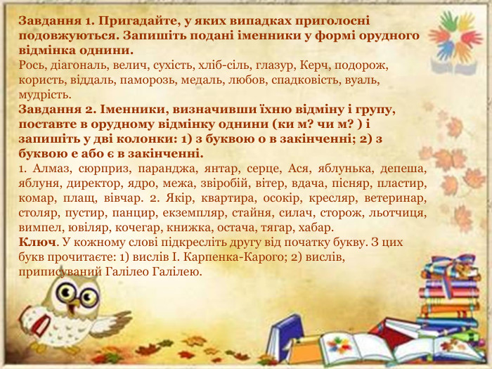 Завдання 1. Пригадайте, у яких випадках приголосні подовжуються. Запишіть подані іменники у формі орудного відмінка однини. Рось, діагональ, велич, сухість, хліб-сіль, глазур, Керч, подорож, користь, віддаль, паморозь, медаль, любов, спадковість, вуаль, мудрість. Завдання 2. Іменники, визначивши їхню відміну і групу, поставте в орудному відмінку однини (ки м? чи м? ) і запишіть у дві колонки: 1) з буквою о в закінченні; 2) з буквою е або є в закінченні. 1. Алмаз, сюрприз, паранджа, янтар, серце, Ася, яблунька, депеша, яблуня, директор, ядро, межа, звіробій, вітер, вдача, пісняр, пластир, комар, плащ, вівчар. 2. Якір, квартира, осокір, кресляр, ветеринар, столяр, пустир, панцир, екземпляр, стайня, силач, сторож, льотчиця, вимпел, ювіляр, кочегар, книжка, остача, тягар, хабар. Ключ. У кожному слові підкресліть другу від початку букву. З цих букв прочитаєте: 1) вислів І. Карпенка-Карого; 2) вислів, приписуваний Галілео Галілею.