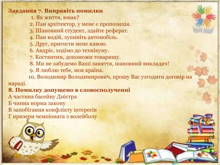 Завдання 7. Виправіть помилки                 1. Як життя, юнак?                2. Пан архітектор, у мене є пропозиція.                3. Шановний студент, здайте реферат.                4. Пан водій, зупиніть автомобіль.                5. Друг, пригости мене кавою.                6. Андріє, ходімо до технікуму.                7. Костянтин, допоможи товаришу.                8. Ми не забудемо Ваші заняття, шановний викладач!                9. Я люблю тебе, моя країна.               10. Володимир Володимирович, прошу Вас узгодити договір на нараді.8. Помилку допущено в словосполученніА частина басейну Дністра. Б чинна норма закону. В запобігання конфлікту інтересів. Г призери чемпіоната з волейболу