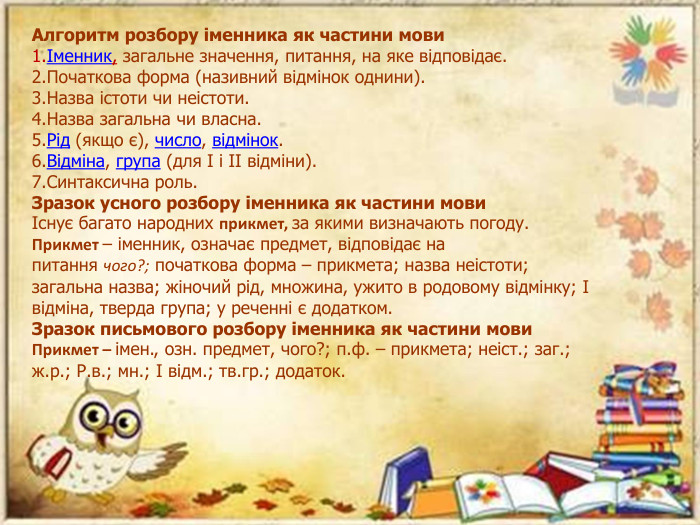 Алгоритм розбору іменника як частини мовиІменник, загальне значення, питання, на яке відповідає. Початкова форма (називний відмінок однини). Назва істоти чи неістоти. Назва загальна чи власна. Рід (якщо є), число, відмінок. Відміна, група (для І і ІІ відміни). Синтаксична роль. Зразок усного розбору іменника як частини мовиІснує багато народних прикмет, за якими визначають погоду. Прикмет – іменник, означає предмет, відповідає на питання чого?; початкова форма – прикмета; назва неістоти; загальна назва; жіночий рід, множина, ужито в родовому відмінку; І відміна, тверда група; у реченні є додатком. Зразок письмового розбору іменника як частини мови. Прикмет – імен., озн. предмет, чого?; п.ф. – прикмета; неіст.; заг.; ж.р.; Р.в.; мн.; І відм.; тв.гр.; додаток.