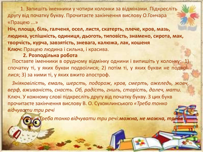 1. Запишіть іменники у чотири колонки за відмінами. Підкресліть другу від початку букву. Прочитаєте закінчення вислову О. Гончара «Працею ...»Ніч, площа, біль, галченя, осел, листя, скатерть, плече, кров, мазь, людина, успішність, одиниця, дьоготь, типовість, знамено, сирота, мак, творчість, курча, завзятість, зневага, калюжа, лак, кошеня. Ключ: Працею людина і сильна, і красива.2. Розподільна робота Поставте іменники в орудному відмінку однини і випишіть у колон­ку: 1) спочатку ті, у яких букви подвоїлися; 2) потім ті, у яких букви не подвої­лися; 3) за ними ті, у яких вжито апостроф. Зніяковілість, емаль, шерсть, подорож, кров, смерть, оже­ледь, жовч, верф, вживаність, снасть. Об, радість, гниль, ста­рість, далеч, мати. Ключ. У кожному слові підкресліть другу від початку букву. З цих букв прочи­таєте закінчення вислову В. О. Сухомлинського «Треба тонко відчувати три речі Ключ: «Треба тонко відчувати три речі:можна, не можна, треба».