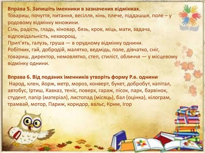 Вправа 5. Запишіть іменники в зазначених відмінках. Товариш, почуття, питання, весілля, кінь, плече, піддашшя, поле – у родовому відмінку множини. Сіль, радість, гладь, кіновар, бязь, кров, міць, мати, задача, відповідальність, нехворощ, Прип’ять, галузь, груша — в орудному відмінку однини. Робітник, гай, добродій, малятко, ведмідь, поле, дівчатко, сніг, товариш, директор, немовлятко, степ, стиліст, обличчя — у місцевому відмінку однини. Вправа 6. Від поданих іменників утворіть форму Р.в. однини Народ, клен, йорж, метр, мороз, конверт, букет, добробут, капітал, автобус, Іртиш, Кавказ, теніс, поверх, гараж, пісок, парк, барвінок, студент, папір (матеріал), листопад (місяць), бал (оцінка), кілограм, трамвай, мотор, Париж, коридор, вальс, Крим, Ігор
