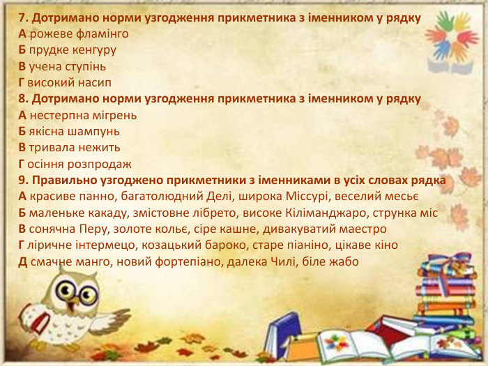 7. Дотримано норми узгодження прикметника з іменником у рядку. А рожеве фламінго. Б прудке кенгуру. В учена ступінь. Г високий насип8. Дотримано норми узгодження прикметника з іменником у рядку. А нестерпна мігрень. Б якісна шампунь. В тривала нежить. Г осіння розпродаж9. Правильно узгоджено прикметники з іменниками в усіх словах рядка. А красиве панно, багатолюдний Делі, широка Міссурі, веселий месьєБ маленьке какаду, змістовне лібрето, високе Кіліманджаро, струнка міс. В сонячна Перу, золоте кольє, сіре кашне, дивакуватий маестро. Г ліричне інтермецо, козацький бароко, старе піаніно, цікаве кіно. Д смачне манго, новий фортепіано, далека Чилі, біле жабо