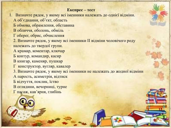 Експрес – тест Визначте рядок, у якому всі іменники належать до однієї відміни. А об’єднання, об’єкт, область. Б обмова, обрамлення, обставина. В обличчя, оболонь, обміль. Г оберег, обрис, обчислення2. Визначте рядок, у якому всі іменники ІІ відміни чоловічого роду належать до твердої групи. А крамар, коментар, ключар. Б контур, командир, касир. В книгар, каменяр, пушкар. Г конструктор, вугляр, кавалер3. Визначте рядок, у якому всі іменники не належать до жодної відміни. А парость, асиметрія, відтиск. Б відчуття, поклик, їство. В оглядини, вечорниці, турне. Г пасаж, кав’ярня, глибінь