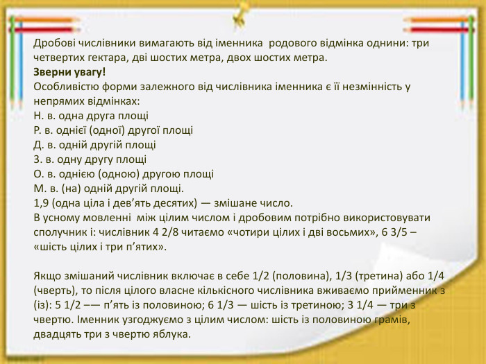 Дробові числівники вимагають від іменника родового відмінка однини: три четвертих гектара, дві шостих метра, двох шостих метра. Зверни увагу!Особливістю форми залежного від числівника іменника є її незмінність у непрямих відмінках: Н. в. одна друга площіР. в. однієї (одної) другої площіД. в. одній другій площі3. в. одну другу площі О. в. однією (одною) другою площі М. в. (на) одній другій площі.1,9 (одна ціла і дев’ять десятих) — змішане число. В усному мовленнi мiж цiлим числом i дробовим потрiбно використовувати сполучник і: числiвник 4 2/8 читаємо «чотири цiлих i дві восьмих», 6 3/5 – «шість цiлих i три п’ятих». Якщо змішаний числівник включає в себе 1/2 (половина), 1/3 (третина) або 1/4 (чверть), то після цілого власне кількісного числівника вживаємо прийменник з (із): 5 1/2 –— п’ять із половиною; 6 1/3 — шiсть iз третиною; 3 1/4 — три з чвертю. Іменник узгоджуємо з цілим числом: шість із половиною грамів, двадцять три з чвертю яблука.