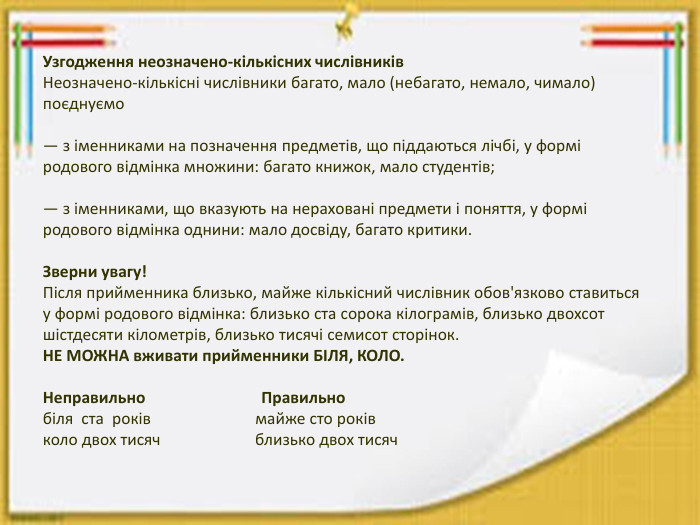 Узгодження неозначено-кількісних числівників. Неозначено-кількісні числівники багато, мало (небагато, немало, чимало) поєднуємо — з іменниками на позначення предметів, що піддаються лічбі, у формі родового відмінка множини: багато книжок, мало студентів;— з іменниками, що вказують на нераховані предмети і поняття, у формі родового відмінка однини: мало досвіду, багато критики. Зверни увагу!Після прийменника близько, майже кількісний числівник обов'язково ставиться у формі родового відмінка: близько ста сорока кілограмів, близько двохсот шістдесяти кілометрів, близько тисячі семисот сторінок. НЕ МОЖНА вживати прийменники БІЛЯ, КОЛО. Неправильно Правильно біля ста років майже сто роківколо двох тисяч близько двох тисяч