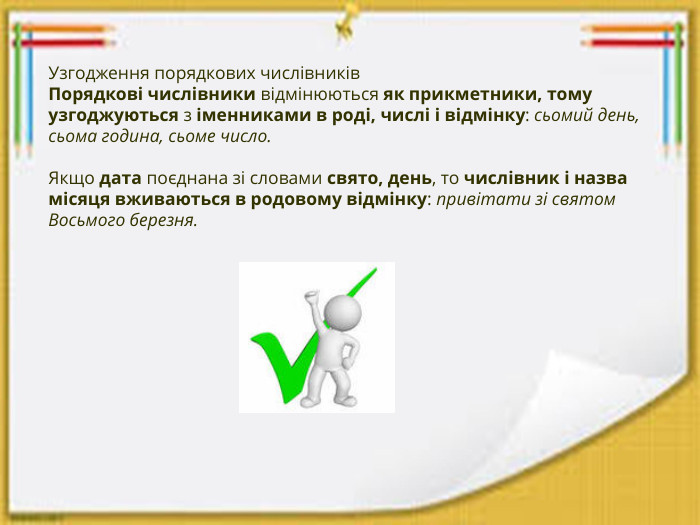 Узгодження порядкових числівників. Порядкові числівники відмінюються як прикметники, тому узгоджуються з іменниками в роді, числі і відмінку: сьомий день, сьома година, сьоме число.  Якщо дата поєднана зі словами свято, день, то числівник і назва місяця вживаються в родовому відмінку: привітати зі святом Восьмого березня.