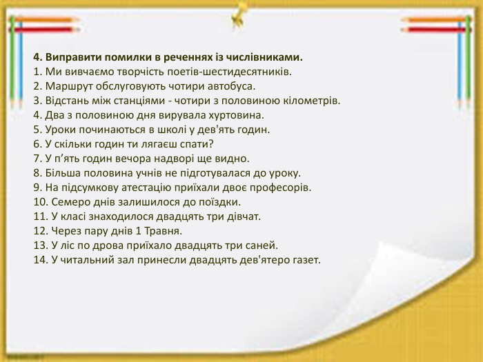 4. Виправити помилки в реченнях із числівниками.1. Ми вивчаємо творчість поетів-шестидесятників.2. Маршрут обслуговують чотири автобуса.3. Відстань між станціями - чотири з половиною кілометрів.4. Два з половиною дня вирувала хуртовина.5. Уроки починаються в школі у дев'ять годин.6. У скільки годин ти лягаєш спати?7. У п’ять годин вечора надворі ще видно.8. Більша половина учнів не підготувалася до уроку.9. На підсумкову атестацію приїхали двоє професорів.10. Семеро днів залишилося до поїздки.11. У класі знаходилося двадцять три дівчат.12. Через пару днів 1 Травня.13. У ліс по дрова приїхало двадцять три саней.14. У читальний зал принесли двадцять дев'ятеро газет.