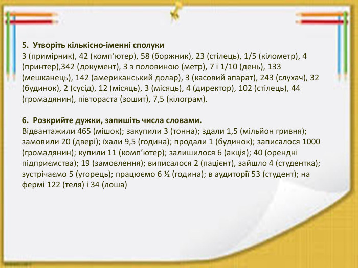 5. Утворіть кількісно-іменні сполуки3 (примірник), 42 (комп’ютер), 58 (боржник), 23 (стілець), 1/5 (кілометр), 4 (принтер),342 (документ), 3 з половиною (метр), 7 і 1/10 (день), 133 (мешканець), 142 (американський долар), 3 (касовий апарат), 243 (слухач), 32 (будинок), 2 (сусід), 12 (місяць), 3 (місяць), 4 (директор), 102 (стілець), 44 (громадянин), півтораста (зошит), 7,5 (кілограм).6. Розкрийте дужки, запишіть числа словами. Відвантажили 465 (мішок); закупили 3 (тонна); здали 1,5 (мільйон гривня); замовили 20 (двері); їхали 9,5 (година); продали 1 (будинок); записалося 1000 (громадянин); купили 11 (комп’ютер); залишилося 6 (акція); 40 (орендні підприємства); 19 (замовлення); виписалося 2 (пацієнт), зайшло 4 (студентка); зустрічаємо 5 (угорець); працюємо 6 ½ (година); в аудиторії 53 (студент); на фермі 122 (теля) і 34 (лоша)