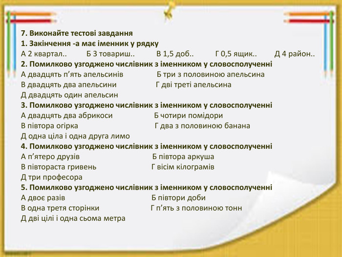 7. Виконайте тестові завдання1. Закінчення -а має іменник у рядку. А 2 квартал.. Б 3 товариш.. В 1,5 доб.. Г 0,5 ящик.. Д 4 район..2. Помилково узгоджено числівник з іменником у словосполученніА двадцять п’ять апельсинів Б три з половиною апельсина. В двадцять два апельсини Г дві треті апельсина. Д двадцять один апельсин3. Помилково узгоджено числівник з іменником у словосполученніА двадцять два абрикоси Б чотири помідори. В півтора огірка Г два з половиною банана. Д одна ціла і одна друга лимо4. Помилково узгоджено числівник з іменником у словосполученніА п’ятеро друзів Б півтора аркуша. В півтораста гривень Г вісім кілограмів. Д три професора5. Помилково узгоджено числівник з іменником у словосполученніА двоє разів Б півтори доби. В одна третя сторінки Г п’ять з половиною тонн. Д дві цілі і одна сьома метра