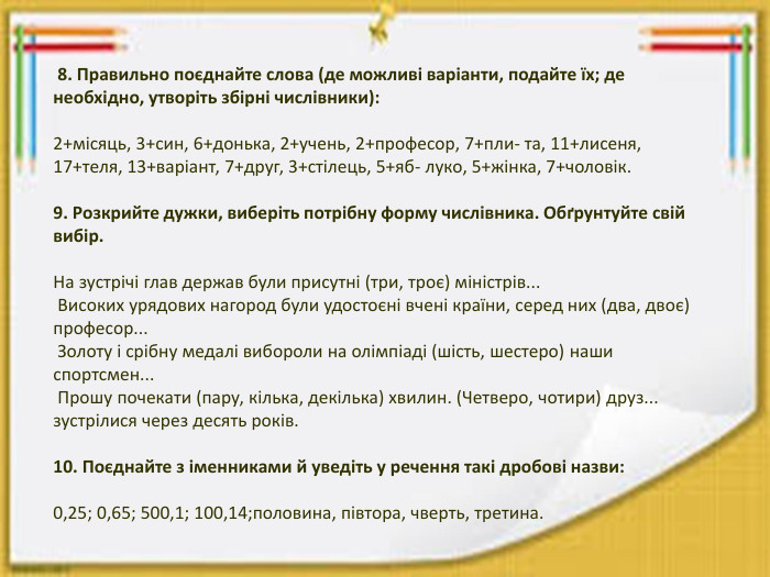  8. Правильно поєднайте слова (де можливі варіанти, подайте їх; де необхідно, утворіть збірні числівники):2+місяць, 3+син, 6+донька, 2+учень, 2+професор, 7+пли- та, 11+лисеня, 17+теля, 13+варіант, 7+друг, 3+стілець, 5+яб- луко, 5+жінка, 7+чоловік.9. Розкрийте дужки, виберіть потрібну форму числівника. Обґрунтуйте свій вибір. На зустрічі глав держав були присутні (три, троє) міністрів... Високих урядових нагород були удостоєні вчені країни, серед них (два, двоє) професор... Золоту і срібну медалі вибороли на олімпіаді (шість, шестеро) наши спортсмен... Прошу почекати (пару, кілька, декілька) хвилин. (Четверо, чотири) друз... зустрілися через десять років.10. Поєднайте з іменниками й уведіть у речення такі дробові назви:0,25; 0,65; 500,1; 100,14;половина, півтора, чверть, третина.