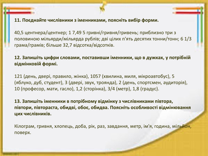 11. Поєднайте числівники з іменниками, поясніть вибір форми.40,5 центнера/центнер; 1 7,49 5 гривні/гривня/гривень; приблизно три з половиною мільярди/мільярда рублів; дві цілих п'ять десятих тонни/тонн; 6 1/3 грама/грамів; більше 32,7 відсотка/відсотків.12. Запишіть цифри словами, поставивши іменники, що в дужках, у потрібній відмінковій формі.121 (день, двері, правило, жінка), 1057 (хвилина, миля, мікроавтобус), 5 (яблуко, дуб, студент), 3 (двері, звук, троянда), 2 (день, спортсмен, аудиторія), 10 (професор, мати, гасло), 1,2 (сторінка), З/4 (метр), 1,8 (градус).13. Запишіть іменники в потрібному відмінку з числівниками півтора, півтори, півтораста, обидві, обоє, обидва. Поясніть особливості відмінювання цих числівників. Кілограм, гривня, хлопець, доба, рік, раз, завдання, метр, ім'я, година, мільйон, поверх.