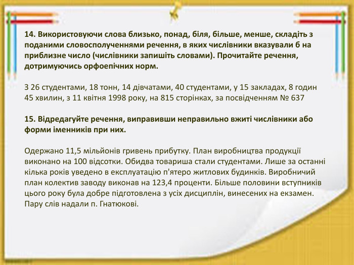14. Використовуючи слова близько, понад, біля, більше, менше, складіть з поданими словосполученнями речення, в яких числівники вказували б на приблизне число (числівники запишіть словами). Прочитайте речення, дотримуючись орфоепічних норм. З 26 студентами, 18 тонн, 14 дівчатами, 40 студентами, у 15 закладах, 8 годин 45 хвилин, з 11 квітня 1998 року, на 815 сторінках, за посвідченням № 637 15. Відредагуйте речення, виправивши неправильно вжиті числівники або форми іменників при них. Одержано 11,5 мільйонів гривень прибутку. План виробництва продукції виконано на 100 відсотки. Обидва товариша стали студентами. Лише за останні кілька років уведено в експлуатацію п'ятеро житлових будинків. Виробничий план колектив заводу виконав на 123,4 проценти. Більше половини вступників цього року була добре підготовлена з усіх дисциплін, винесених на екзамен. Пару слів надали п. Гнатюкові.