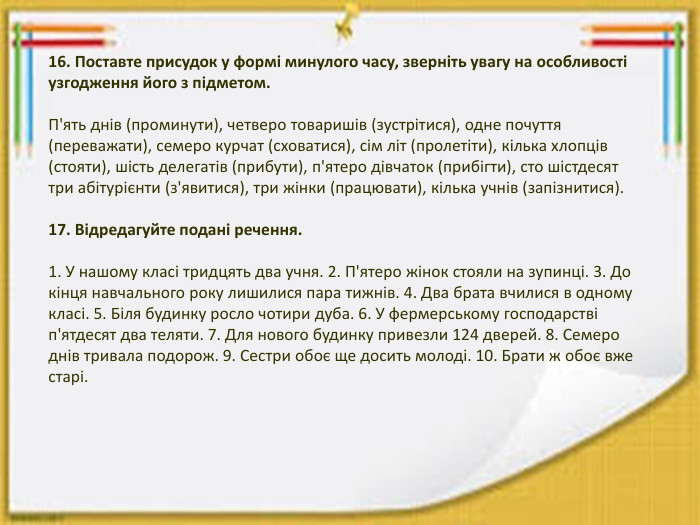 16. Поставте присудок у формі минулого часу, зверніть увагу на особливості узгодження його з підметом. П'ять днів (проминути), четверо товаришів (зустрітися), одне почуття (переважати), семеро курчат (сховатися), сім літ (пролетіти), кілька хлопців (стояти), шість делегатів (прибути), п'ятеро дівчаток (прибігти), сто шістдесят три абітурієнти (з'явитися), три жінки (працювати), кілька учнів (запізнитися).17. Відредагуйте подані речення.1. У нашому класі тридцять два учня. 2. П'ятеро жінок стояли на зупинці. 3. До кінця навчального року лишилися пара тижнів. 4. Два брата вчилися в одному класі. 5. Біля будинку росло чотири дуба. 6. У фермерському господарстві п'ятдесят два теляти. 7. Для нового будинку привезли 124 дверей. 8. Семеро днів тривала подорож. 9. Сестри обоє ще досить молоді. 10. Брати ж обоє вже старі.