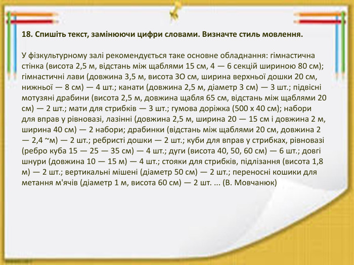 18. Спишіть текст, замінюючи цифри словами. Визначте стиль мовлення. У фізкультурному залі рекомендується таке основне обладнання: гімнастична стінка (висота 2,5 м, відстань між щаблями 15 см, 4 — 6 секцій шириною 80 см); гімнастичні лави (довжина 3,5 м, висота ЗО см, ширина верхньої дошки 20 см, нижньої — 8 см) — 4 шт.; канати (довжина 2,5 м, діаметр 3 см) — 3 шт.; підвісні мотузяні драбини (висота 2,5 м, довжина щабля 65 см, відстань між щаблями 20 см) — 2 шт.; мати для стрибків — 3 шт.; гумова доріжка (500 х 40 см); набори для вправ у рівновазі, лазінні (довжина 2,5 м, ширина 20 — 15 см і довжина 2 м, ширина 40 см) — 2 набори; драбинки (відстань між щаблями 20 см, довжина 2 — 2,4 ~м) — 2 шт.; ребристі дошки — 2 шт.; куби для вправ у стрибках, рівновазі (ребро куба 15 — 25 — 35 см) — 4 шт.; дуги (висота 40, 50, 60 см) — 6 шт.; довгі шнури (довжина 10 — 15 м) — 4 шт.; стояки для стрибків, підлізання (висота 1,8 м) — 2 шт.; вертикальні мішені (діаметр 50 см) — 2 шт.; переносні кошики для метання м'ячів (діаметр 1 м, висота 60 см) — 2 шт. ... (В. Мовчанюк)