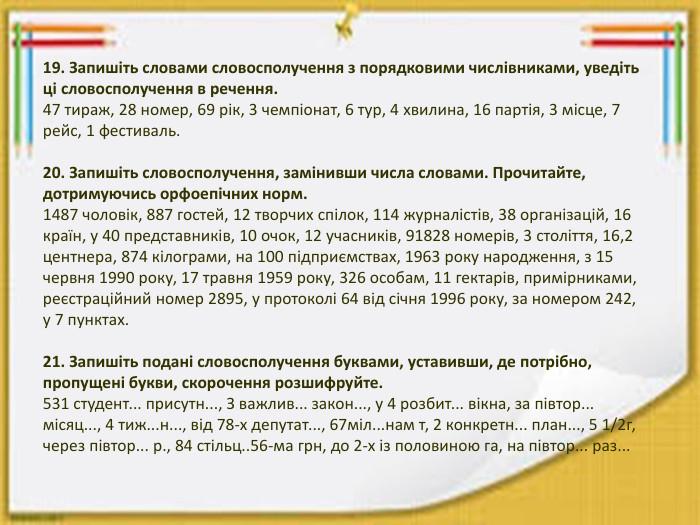 19. Запишіть словами словосполучення з порядковими числівниками, уведіть ці словосполучення в речення.47 тираж, 28 номер, 69 рік, 3 чемпіонат, 6 тур, 4 хвилина, 16 партія, 3 місце, 7 рейс, 1 фестиваль.20. Запишіть словосполучення, замінивши числа словами. Прочитайте, дотримуючись орфоепічних норм.1487 чоловік, 887 гостей, 12 творчих спілок, 114 журналістів, 38 організацій, 16 країн, у 40 представників, 10 очок, 12 учасників, 91828 номерів, 3 століття, 16,2 центнера, 874 кілограми, на 100 підприємствах, 1963 року народження, з 15 червня 1990 року, 17 травня 1959 року, 326 особам, 11 гектарів, примірниками, реєстраційний номер 2895, у протоколі 64 від січня 1996 року, за номером 242, у 7 пунктах.21. Запишіть подані словосполучення буквами, уставивши, де потрібно, пропущені букви, скорочення розшифруйте.531 студент... присутн..., З важлив... закон..., у 4 розбит... вікна, за півтор... місяц..., 4 тиж...н..., від 78-х депутат..., 67міл...нам т, 2 конкретн... план..., 5 1/2г, через півтор... р., 84 стільц..56-ма грн, до 2-х із половиною га, на півтор... раз...