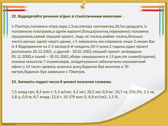 22. Відредагуйте речення згідно зі стилістичними вимогами .1. Півлітра,половина літра,пара,1,5см,півтора сантиметра,20,5кг,двадцять із половиною кілограмів,в однім варіанті,більша(значна,переважна) половина працівників,самий перший проект, ледь не тисяча,майже тисяча,близько тисячі,менше однієї чверті даних, з 5 замовлень ми отримали лише 2,чекаю Вас із 4 Відрядження на 2-3 місяця,6-й тиждень,50-ті роки,2 години,один проект розглянули 20.12.2001, а другий - 20.01.2002,перший проект затвердили 05.12.2000,а інший – 30.01.2001,збори завершилися в 13 дня,пів сьомої(години), книжки кількістю 7 екземплярів, оподаткування забезпечило економічний ефект у 10 тисяч гривень кожного року,будинок був висотою в 70 метрів,будинок був заввишки з 70метрів.23. Запишіть подані числа й умовні позначки словами.7,5 млрд грн; 8,2 млн т; 5,3 м/сек; 4,2 квт; 20,5 км; 0,9 мг; 10,7 га; 250,3%; 2,5 хв; 5,8 ц; 0,9 м; 8,7 млрд; 12,4 г; 10 379 млн $; 6,9 кг/см2; 1,5 %.