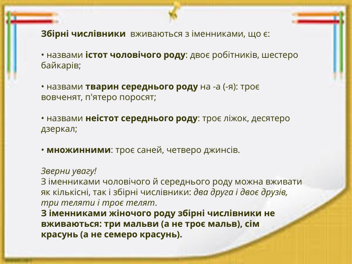 Збірні числівники  вживаються з іменниками, що є:• назвами істот чоловічого роду: двоє робітників, шестеро байкарів;• назвами тварин середнього роду на -а (-я): троє вовченят, п'ятеро поросят;• назвами неістот середнього роду: троє ліжок, десятеро дзеркал;• множинними: троє саней, четверо джинсів. Зверни увагу!З іменниками чоловічого й середнього роду можна вживати як кількісні, так і збірні числівники: два друга і двоє друзів, три теляти і троє телят. З іменниками жіночого роду збірні числівники не вживаються: три мальви (а не троє мальв), сім красунь (а не семеро красунь).