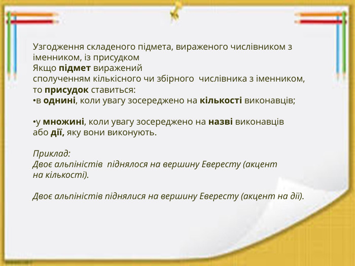 Узгодження складеного підмета, вираженого числівником з іменником, із присудком. Якщо підмет виражений сполученням кількісного чи збірного  числівника з іменником, то присудок ставиться:в однині, коли увагу зосереджено на кількості виконавців; у множині, коли увагу зосереджено на назві виконавців або дії, яку вони виконують. Приклад: Двоє альпіністів  піднялося на вершину Евересту (акцент на кількості). Двоє альпіністів піднялися на вершину Евересту (акцент на дії).