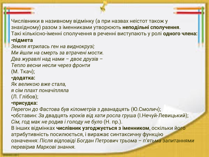 Числівники в називному відмінку (а при назвах неістот також у знахідному) разом з іменниками утворюють неподільні сполучення. Такі кількісно-іменні сполучення в реченні виступають у ролі одного члена:підмета. Земля ятрилась ген на виднокрузі;Ми йшли на смерть за втрачені мости. Два журавлі над нами – двоє друзів –Тепло весни несли через фронти(М. Ткач);додатка: Як великою вже стала,я сім плахт поначіпляла(Л. Глібов);присудка: Перегон до Фастова був кілометрів з дванадцять (Ю. Смолич);обставин: За двадцять кроків від хати росла груша (І. Нечуй-Левицький);Сім, год мак не родив і голоду не було (Н. пр.). В інших відмінках числівник узгоджується з іменником, оскільки його атрибутивність посилюється, і виражає синтаксичну функцію означення: Після відповіді Богдан Петрович трьома – п’ятьма запитаннями перевірив Маркові знання.