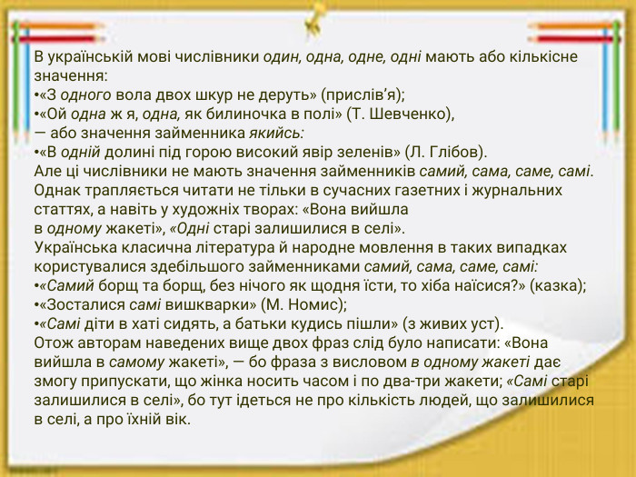 В українській мові числівники один, одна, одне, одні мають або кількісне значення:«З одного вола двох шкур не деруть» (прислів’я);«Ой одна ж я, одна, як билиночка в полі» (Т. Шевченко),— або значення займенника якийсь:«В одній долині під горою високий явір зеленів» (Л. Глібов). Але ці числівники не мають значення займенників самий, сама, саме, самі. Однак трапляється читати не тільки в сучасних газетних і журнальних статтях, а навіть у художніх творах: «Вона вийшла в одному жакеті», «Одні старі залишилися в селі». Українська класична література й народне мовлення в таких випадках користувалися здебільшого займенниками самий, сама, саме, самі:«Самий борщ та борщ, без нічого як щодня їсти, то хіба наїсися?» (казка);«Зосталися самі вишкварки» (М. Номис);«Самі діти в хаті сидять, а батьки кудись пішли» (з живих уст). Отож авторам наведених вище двох фраз слід було написати: «Вона вийшла в самому жакеті», — бо фраза з висловом в одному жакеті дає змогу припускати, що жінка носить часом і по два-три жакети; «Самі старі залишилися в селі», бо тут ідеться не про кількість людей, що залишилися в селі, а про їхній вік.