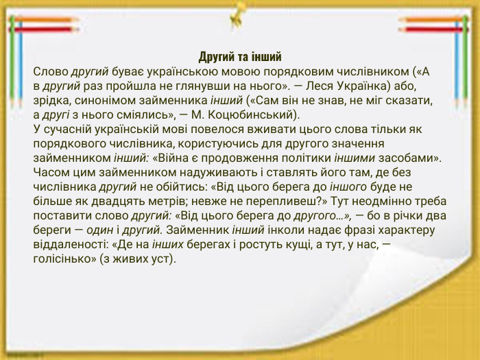 Другий та інший. Слово другий буває українською мовою порядковим числівником («А в другий раз пройшла не глянувши на нього». — Леся Українка) або, зрідка, синонімом займенника інший («Сам він не знав, не міг сказати, а другі з нього сміялись», — М. Коцюбинський). У сучасній українській мові повелося вживати цього слова тільки як порядкового числівника, користуючись для другого значення займенником інший: «Війна є продовження політики іншими засобами». Часом цим займенником надуживають і ставлять його там, де без числівника другий не обійтись: «Від цього берега до іншого буде не більше як двадцять метрів; невже не перепливеш?» Тут неодмінно треба поставити слово другий: «Від цього берега до другого…», — бо в річки два береги — один і другий. Займенник інший інколи надає фразі характеру віддаленості: «Де на інших берегах і ростуть кущі, а тут, у нас, — голісінько» (з живих уст).