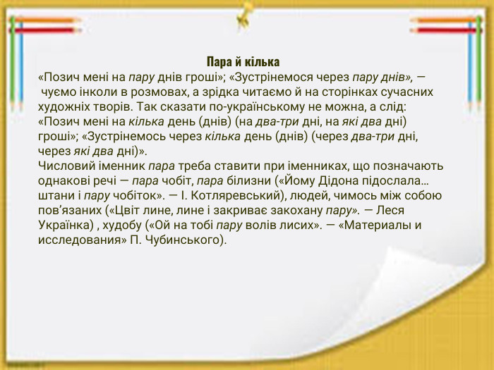 Пара й кілька«Позич мені на пару днів гроші»; «Зустрінемося через пару днів», — чуємо інколи в розмовах, а зрідка читаємо й на сторінках сучасних художніх творів. Так сказати по-українському не можна, а слід: «Позич мені на кілька день (днів) (на два-три дні, на які два дні) гроші»; «Зустрінемось через кілька день (днів) (через два-три дні, через які два дні)». Числовий іменник пара треба ставити при іменниках, що позначають однакові речі — пара чобіт, пара білизни («Йому Дідона підослала… штани і пару чобіток». — І. Котляревський), людей, чимось між собою пов’язаних («Цвіт лине, лине і закриває закохану пару». — Леся Українка) , худобу («Ой на тобі пару волів лисих». — «Материалы и исследования» П. Чубинського).