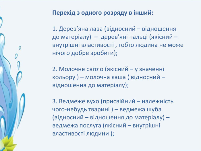 Перехід з одного розряду в інший:1. Дерев’яна лава (відносний – відношення до матеріалу) – дерев’яні пальці (якісний – внутрішні властивості , тобто людина не може нічого добре зробити);2. Молочне світло (якісний – у значенні кольору ) – молочна каша ( відносний – відношення до матеріалу);3. Ведмеже вухо (присвійний – належність чого-небудь тварині ) – ведмежа шуба (відносний – відношення до матеріалу) – ведмежа послуга (якісний – внутрішні властивості людини );