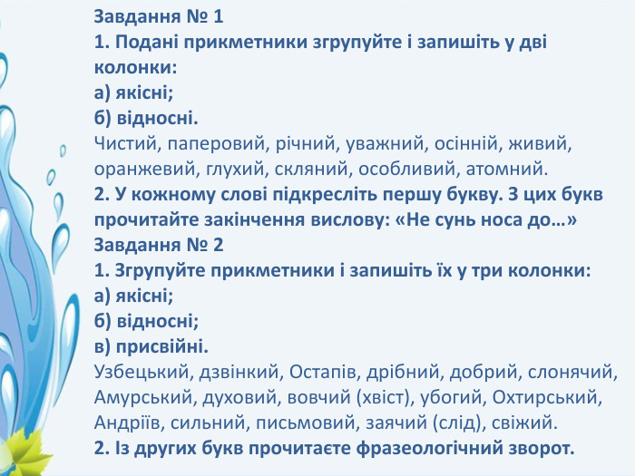 Завдання № 11. Подані прикметники згрупуйте і запишіть у дві колонки:а) якісні;б) відносні. Чистий, паперовий, річний, уважний, осінній, живий, оранжевий, глухий, скляний, особливий, атомний.2. У кожному слові підкресліть першу букву. З цих букв прочитайте закінчення вислову: «Не сунь носа до…»Завдання № 21. Згрупуйте прикметники і запишіть їх у три колонки:а) якісні;б) відносні;в) присвійні. Узбецький, дзвінкий, Остапів, дрібний, добрий, слонячий, Амурський, духовий, вовчий (хвіст), убогий, Охтирський, Андріїв, сильний, письмовий, заячий (слід), свіжий.2. Із других букв прочитаєте фразеологічний зворот.