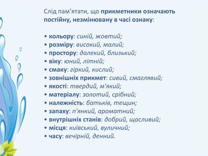 Слід пам’ятати, що прикметники означають постійну, незмінювану в часі ознаку:• кольору: синій, жовтий;• розміру: високий, малий;• простору: далекий, близький;• віку: юний, літній;• смаку: гіркий, кислий;• зовнішніх прикмет: сивий, смаглявий;• якості: твердий, м'який;• матеріалу: золотий, срібний;• належність: батьків, тещин;• запаху: п'янкий, ароматний;• внутрішніх станів: добрий, щасливий;• місця: київський, вуличний;• часу: вечірній, денний.