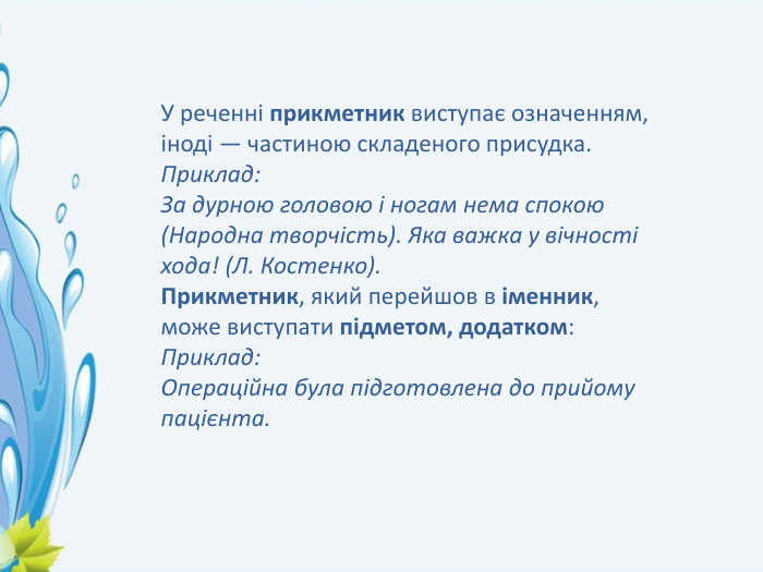 У реченні прикметник виступає означенням, іноді — частиною складеного присудка. Приклад: За дурною головою і ногам нема спокою (Народна творчість). Яка важка у вічності хода! (Л. Костенко). Прикметник, який перейшов в іменник, може виступати підметом, додатком:  Приклад: Операційна була підготовлена до прийому пацієнта.