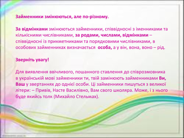Займенники змінюються, але по-різному. За відмінками змінюються займенники, співвідносні з іменниками та кількісними числівниками, за родами, числами, відмінками – співвідносні із прикметниками та порядковими числівниками, в особових займенниках визначається особа, а у він, вона, воно – рід. Зверніть увагу! Для виявлення ввічливого, пошанного ставлення до співрозмовника в українській мові займенники ти, твій замінюють займенниками Ви, Ваш у звертаннях до однієї особи. Ці займенники пишуться з великої літери: – Привів, Насте Василівно, Вам свого школяра. Може, і з нього буде якийсь толк (Михайло Стельмах).