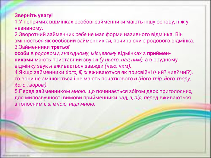 Зверніть увагу!У непрямих відмінках особові займенники мають іншу основу, ніж у називному. Зворотний займенник себе не має форми називного відмінка. Він змінюється як особовий займенник ти, починаючи з родового відмінка. Займенники третьої особи в родовому, знахідному, місцевому відмінках з приймен­никами мають приставний звук н (у нього, над ним), а в орудному відмінку звук н вживається завжди (нею, ним). Якщо займенники його, її, їх вживаються як присвійні (чий? чия? чиї?), то вони не змінюються і не мають початкового н (його твір, його твору, його твором). Перед займенником мною, що починається збігом двох приголосних, для милозвучності вимови прийменники над, з, під, перед вживаються з голосним і: зі мною, наді мною.