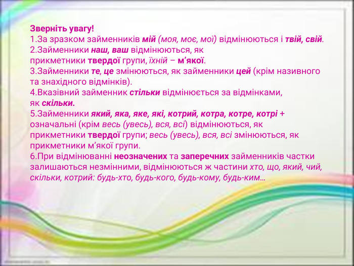 Зверніть увагу!За зразком займенників мій (моя, моє, мої) відмінюються і твій, свій. Займенники наш, ваш відмінюються, як прикметники твердої групи, їхній – м’якої. Займенники те, це змінюються, як займенники цей (крім називного та знахідного відмінків). Вказівний займенник стільки відмінюється за відмінками, як скільки. Займенники який, яка, яке, які, котрий, котра, котре, котрі + означальні (крім весь (увесь), вся, всі) відмінюються, як прикметники твердої групи; весь (увесь), вся, всі змінюються, як прикметники м’якої групи. При відмінюванні неозначених та заперечних займенників частки залишаються незмінними, відмінюються ж частини хто, що, який, чий, скільки, котрий: будь-хто, будь-кого, будь-кому, будь-ким…