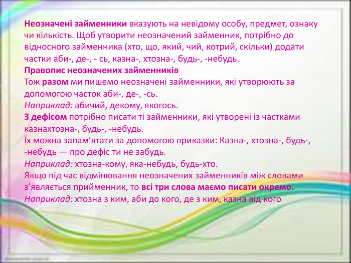 Неозначені займенники вказують на невідому особу, предмет, ознаку чи кількість. Щоб утворити неозначений займенник, потрібно до відносного займенника (хто, що, який, чий, котрий, скільки) додати частки аби-, де-, - сь, казна-, хтозна-, будь-, -небудь. Правопис неозначених займенників. Тож разом ми пишемо неозначені займенники, які утворюють задопомогою часток аби-, де-, -сь. Наприклад: абичий, декому, якогось. З дефісом потрібно писати ті займенники, які утворені із частками казнахтозна-, будь-, -небудь.Їх можна запам’ятати за допомогою приказки: Казна-, хтозна-, будь-,-небудь — про дефіс ти не забудь. Наприклад: хтозна-кому, яка-небудь, будь-хто. Якщо під час відмінювання неозначених займенників між словамиз’являється прийменник, то всі три слова маємо писати окремо. Наприклад: хтозна з ким, аби до кого, де з ким, казна від кого