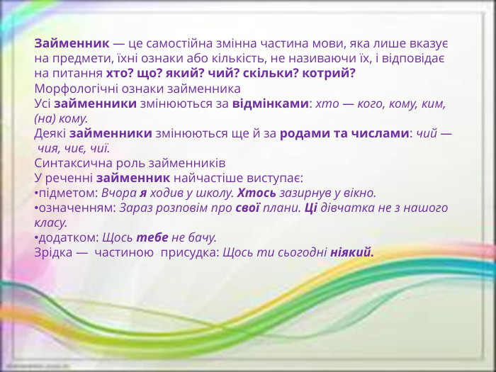 Займенник — це самостійна змінна частина мови, яка лише вказує на предмети, їхні ознаки або кількість, не називаючи їх, і відповідає на питання хто? що? який? чий? скільки? котрий?  Морфологічні ознаки займенника. Усі займенники змінюються за відмінками: хто — кого, кому, ким, (на) кому. Деякі займенники змінюються ще й за родами та числами: чий — чия, чиє, чиї. Синтаксична роль займенників. У реченні займенник найчастіше виступає:підметом: Вчора я ходив у школу. Хтось зазирнув у вікно.означенням: Зараз розповім про свої плани. Ці дівчатка не з нашого класу.додатком: Щось тебе не бачу. Зрідка —  частиною  присудка: Щось ти сьогодні ніякий.  