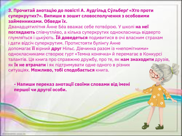 3. Прочитай анотацію до повісті А. Аудгíльд Су́льберґ «Хто проти суперкрутих?». Випиши в зошит словосполучення з особовими займенниками. Обведи їх. Дванадцятилітня А́нне Бе́а вважає себе потво́рою. У школі на неї поглядають співчутли́во, а кілька суперкрутих однокласниць відверто глумля́ться і цьку́ють. Їй доведеться подивитися в очі власним страхам і дати вíдсіч суперкрутим. Протистояти булінгу Анне допомагає її вірний друг Нільс. Дівчинка разом із «непомітними» однокласниками створює гурт «Темна конячка» й перемагає в Конкурсі талантів. Ця книга про справжню дружбу, про те, як нам знаходити друзів, як їх не втрачати і як підтримувати одне одного в різних ситуаціях. Можливо, тобі сподобається книга. - Напиши переказ анотації своїми словами від імені першої чи другої особи.