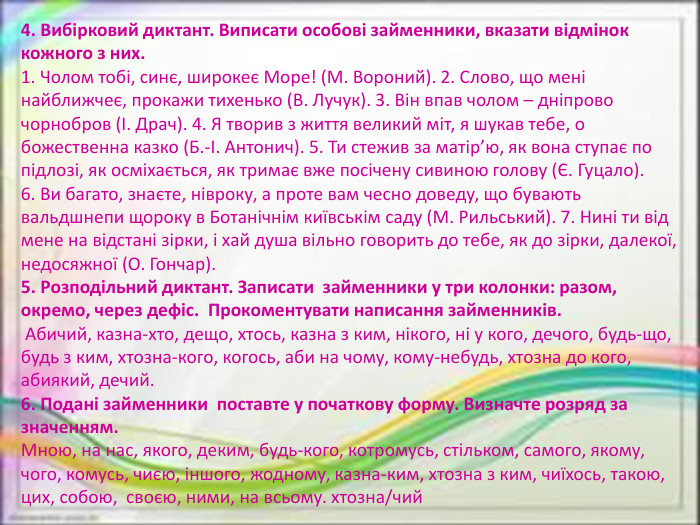 4. Вибірковий диктант. Виписати особові займенники, вказати відмінок кожного з них.1. Чолом тобі, синє, широкеє Море! (М. Вороний). 2. Слово, що мені найближчеє, прокажи тихенько (В. Лучук). 3. Він впав чолом – дніпрово чорнобров (І. Драч). 4. Я творив з життя великий міт, я шукав тебе, о божественна казко (Б.-І. Антонич). 5. Ти стежив за матір’ю, як вона ступає по підлозі, як осміхається, як тримає вже посічену сивиною голову (Є. Гуцало).6. Ви багато, знаєте, нівроку, а проте вам чесно доведу, що бувають вальдшнепи щороку в Ботанічнім київськім саду (М. Рильський). 7. Нині ти від мене на відстані зірки, і хай душа вільно говорить до тебе, як до зірки, далекої, недосяжної (О. Гончар).5. Розподільний диктант. Записати  займенники у три колонки: разом, окремо, через дефіс.  Прокоментувати написання займенників.  Абичий, казна-хто, дещо, хтось, казна з ким, нікого, ні у кого, дечого, будь-що, будь з ким, хтозна-кого, когось, аби на чому, кому-небудь, хтозна до кого, абиякий, дечий.6. Подані займенники  поставте у початкову форму. Визначте розряд за значенням. Мною, на нас, якого, деким, будь-кого, котромусь, стільком, самого, якому, чого, комусь, чиєю, іншого, жодному, казна-ким, хтозна з ким, чиїхось, такою, цих, собою,  своєю, ними, на всьому. хтозна/чий