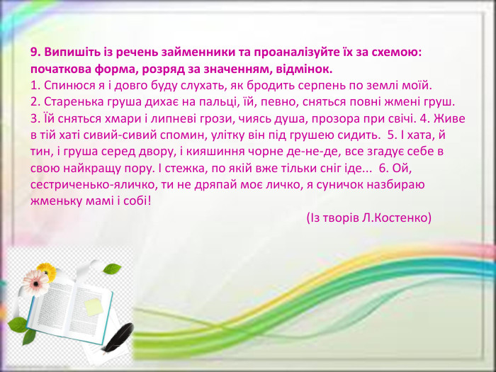9. Випишіть із речень займенники та проаналізуйте їх за схемою: початкова форма, розряд за значенням, відмінок.1. Спинюся я і довго буду слухать, як бродить серпень по землі моїй.2. Старенька груша дихає на пальці, їй, певно, сняться повні жмені груш.3. Їй сняться хмари і липневі грози, чиясь душа, прозора при свічі. 4. Живе в тій хаті сивий-сивий спомин, улітку він під грушею сидить.  5. І хата, й тин, і груша серед двору, і кияшиння чорне де-не-де, все згадує себе в свою найкращу пору. І стежка, по якій вже тільки сніг іде...  6. Ой, сестриченько-яличко, ти не дряпай моє личко, я суничок назбираю жменьку мамi i собi!                                                                                         (Із творів Л. Костенко)