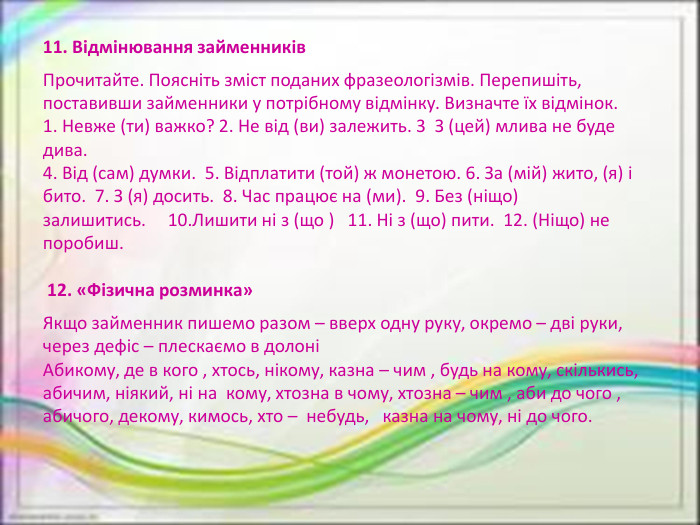 11. Відмінювання займенників. Прочитайте. Поясніть зміст поданих фразеологізмів. Перепишіть, поставивши займенники у потрібному відмінку. Визначте їх відмінок.1. Невже (ти) важко? 2. Не від (ви) залежить. 3  З (цей) млива не буде дива. 4. Від (сам) думки.  5. Відплатити (той) ж монетою. 6. За (мій) жито, (я) і бито.  7. З (я) досить.  8. Час працює на (ми).  9. Без (ніщо) залишитись.     10. Лишити ні з (що )   11. Ні з (що) пити.  12. (Ніщо) не поробиш. 12. «Фізична розминка»Якщо займенник пишемо разом – вверх одну руку, окремо – дві руки, через дефіс – плескаємо в долоніАбикому, де в кого , хтось, нікому, казна – чим , будь на кому, скількись, абичим, ніякий, ні на  кому, хтозна в чому, хтозна – чим , аби до чого , абичого, декому, кимось, хто –  небудь,   казна на чому, ні до чого.