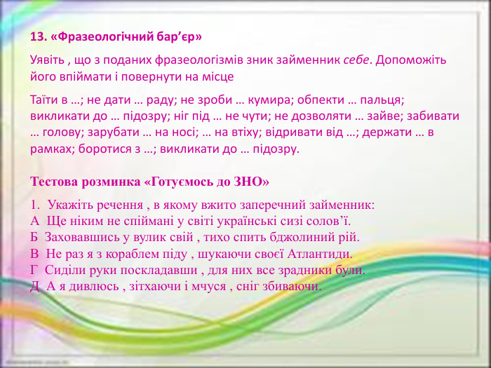 13. «Фразеологічний бар’єр»Уявіть , що з поданих фразеологізмів зник займенник себе. Допоможіть його впіймати і повернути на місце. Таїти в …; не дати … раду; не зроби … кумира; обпекти … пальця; викликати до … підозру; ніг під … не чути; не дозволяти … зайве; забивати … голову; зарубати … на носі; … на втіху; відривати від …; держати … в рамках; боротися з …; викликати до … підозру. Тестова розминка «Готуємось до ЗНО»1.  Укажіть речення , в якому вжито заперечний займенник: А  Ще ніким не спіймані у світі українські сизі солов’ї. Б  Заховавшись у вулик свій , тихо спить бджолиний рій. В  Не раз я з кораблем піду , шукаючи своєї Атлантиди. Г  Сиділи руки поскладавши , для них все зрадники були. Д  А я дивлюсь , зітхаючи і мчуся , сніг збиваючи.