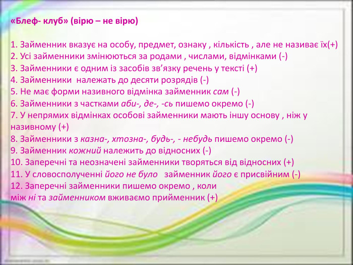 «Блеф- клуб» (вірю – не вірю)1. Займенник вказує на особу, предмет, ознаку , кількість , але не називає їх(+)2. Усі займенники змінюються за родами , числами, відмінками (-)3. Займенники є одним із засобів зв’язку речень у тексті (+)4. Займенники  належать до десяти розрядів (-)5. Не має форми називного відмінка займенник сам (-)6. Займенники з частками аби-, де-, -сь пишемо окремо (-)7. У непрямих відмінках особові займенники мають іншу основу , ніж у називному (+)8. Займенники з казна-, хтозна-, будь-, - небудь пишемо окремо (-)9. Займенник кожний належить до відносних (-)10. Заперечні та неозначені займенники творяться від відносних (+)11. У словосполученні його не було   займенник його є присвійним (-)12. Заперечні займенники пишемо окремо , коли між ні та займенником вживаємо прийменник (+)
