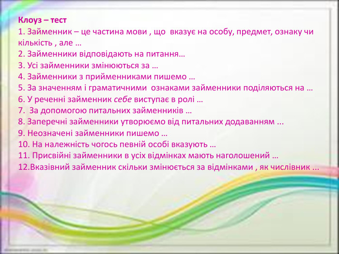 Клоуз – тест1. Займенник – це частина мови , що  вказує на особу, предмет, ознаку чи кількість , але …2. Займенники відповідають на питання…3. Усі займенники змінюються за …4. Займенники з прийменниками пишемо …5. За значенням і граматичними  ознаками займенники поділяються на …6. У реченні займенник себе виступає в ролі …7.  За допомогою питальних займенників …8. Заперечні займенники утворюємо від питальних додаванням ...9. Неозначені займенники пишемо …10. На належність чогось певній особі вказують …11. Присвійні займенники в усіх відмінках мають наголошений …12. Вказівний займенник скільки змінюється за відмінками , як числівник ...