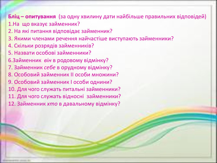 Бліц – опитування  (за одну хвилину дати найбільше правильних відповідей)1. На  що вказує займенник?2. На які питання відповідає займенник?3. Якими членами речення найчастіше виступають займенники?4. Скільки розрядів займенників?5. Назвати особові займенники?6. Займенник  він в родовому відмінку?7. Займенник себе в орудному відмінку?8. Особовий займенник ІІ особи множини?9. Особовий займенник І особи однини?10. Для чого служать питальні займенники?11. Для чого служать відносні  займенники?12. Займенник хто в давальному відмінку?