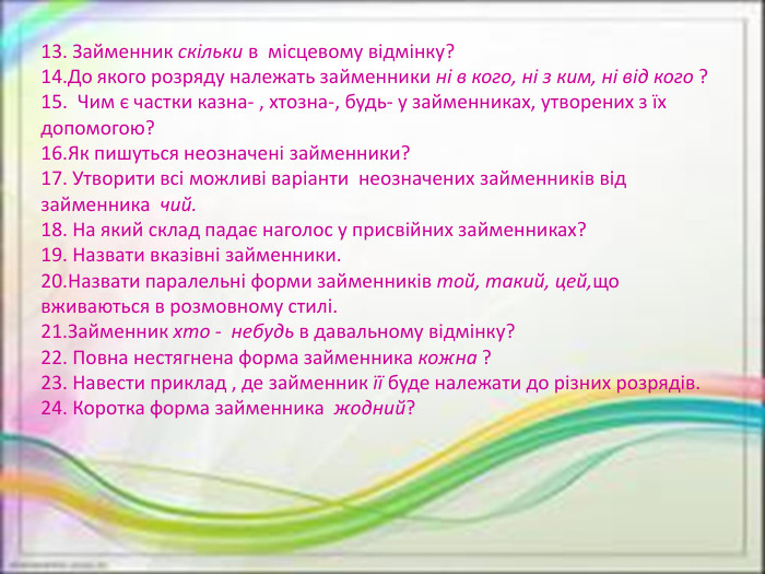 13. Займенник скільки в  місцевому відмінку?14. До якого розряду належать займенники ні в кого, ні з ким, ні від кого ?15.  Чим є частки казна- , хтозна-, будь- у займенниках, утворених з їх допомогою?16. Як пишуться неозначені займенники?17. Утворити всі можливі варіанти  неозначених займенників від займенника  чий.18. На який склад падає наголос у присвійних займенниках?19. Назвати вказівні займенники.20. Назвати паралельні форми займенників той, такий, цей,що вживаються в розмовному стилі.21. Займенник хто -  небудь в давальному відмінку?22. Повна нестягнена форма займенника кожна ?23. Навести приклад , де займенник її буде належати до різних розрядів.24. Коротка форма займенника  жодний?
