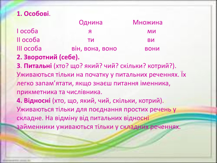 1. Особові. Однина МножинаІ особа я миІІ особа ти виІІІ особа він, вона, воно вони2. Зворотний (себе).3. Питальні (хто? що? який? чий? скільки? котрий?). Уживаються тільки на початку у питальних реченнях. Їх легко запам’ятати, якщо знаєш питання іменника, прикметника та числівника.4. Відносні (хто, що, який, чий, скільки, котрий). Уживаються тільки для поєднання простих речень у складне. На відміну від питальних відносні займенники уживаються тільки у складних реченнях.
