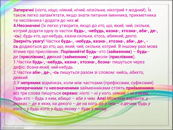 Заперечні (ніхто, ніщо, ніякий, нічий, ніскільки, нікотрий + жодний). Їх також легко запам’ятати, якщо знати питання іменника, прикметника та числівника і додати до них ні. Неозначені (їх легко утворити, якщо до хто, що, який, чий, скільки, котрий додати одну із часток будь-, -небудь, казна-, хтозна-, аби-, де-, -сь): будь-хто, що-небудь, казна-скільки, хтось, абиякий, дехто. Зверніть увагу! Частки будь-, -небудь, казна-, хтозна-, аби-, де-, -сь додаються до хто, що, який, чий, скільки, котрий. В іншому разі мова йтиме про прислівник. Порівняйте! Будь–хто (займенник) – будь–де (прислівник), деякий (займенник) – деколи (прислівник). Частки будь-, -небудь, казна-, хтозна-, бозна- пишуться через дефіс: бозна-який, чий-небудь. Частки аби-, де-, -сь пишуться разом зі словом: чийсь, абихто, деякий. У непрямих відмінках, коли між частками (префіксами, суфіксами) і заперечними та неозначеними займенниками стоять прийменники, всі три слова пишуться окремо: ніхто – ні у кого, ніякий – ні з яким, будь-хто – будь з ким, абищо – аби з чим. Але! Можливі варіанти: у деяких – де в яких, на декого – де на кого, де з чим – з дечим, будь у кого – у будь-кого, у будь-якому – будь у якому.