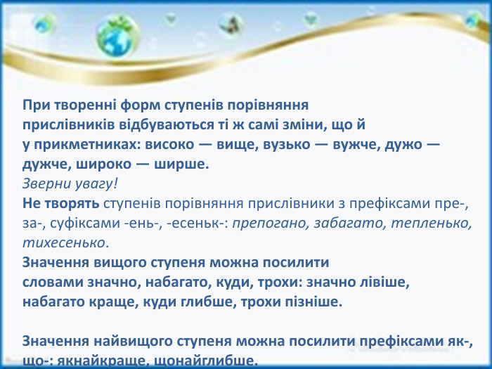 При творенні форм ступенів порівняння прислівників відбуваються ті ж самі зміни, що й у прикметниках: високо — вище, вузько — вужче, дужо — дужче, широко — ширше. Зверни увагу!Не творять ступенів порівняння прислівники з префіксами пре-, за-, суфіксами -ень-, -есеньк-: препогано, забагато, тепленько, тихесенько. Значення вищого ступеня можна посилити словами значно, набагато, куди, трохи: значно лівіше, набагато краще, куди глибше, трохи пізніше. Значення найвищого ступеня можна посилити префіксами як-, що-: якнайкраще, щонайглибше.