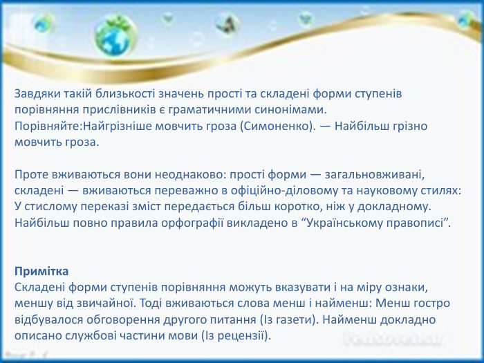 Завдяки такій близькості значень прості та складені форми ступенів порівняння прислівників є граматичними синонімами. Порівняйте: Найгрізніше мовчить гроза (Симоненко). — Найбільш грізно мовчить гроза. Проте вживаються вони неоднаково: прості форми — загальновживані, складені — вживаються переважно в офіційно-діловому та науковому стилях: У стислому переказі зміст передається більш коротко, ніж у докладному. Найбільш повно правила орфографії викладено в “Українському правописі”. Примітка. Складені форми ступенів порівняння можуть вказувати і на міру ознаки, меншу від звичайної. Тоді вживаються слова менш і найменш: Менш гостро відбувалося обговорення другого питання (Із газети). Найменш докладно описано службові частини мови (Із рецензії).